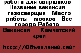 работа для сварщиков › Название вакансии ­ газосварщик › Место работы ­ москва - Все города Работа » Вакансии   . Камчатский край